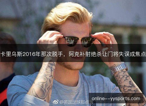卡里乌斯2016年那次脱手,阿克补射绝杀让门将失误成焦点 卡里乌斯2016年那次脱手,阿克补射绝杀让门将失误成焦点